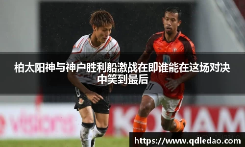 柏太阳神与神户胜利船激战在即谁能在这场对决中笑到最后
